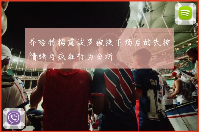 乔哈特揭露波罗被换下场后的失控情绪与疯狂行为分析