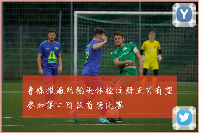 鲁媒报道约翰逊体检注册正常有望参加第二阶段首场比赛