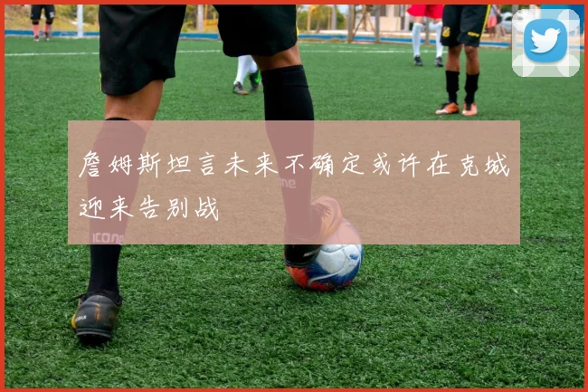 詹姆斯坦言未来不确定或许在克城迎来告别战