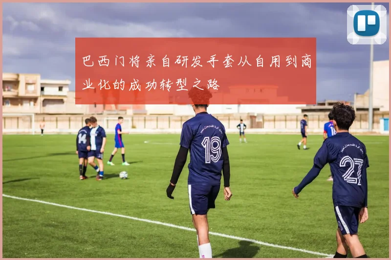 巴西门将亲自研发手套从自用到商业化的成功转型之路