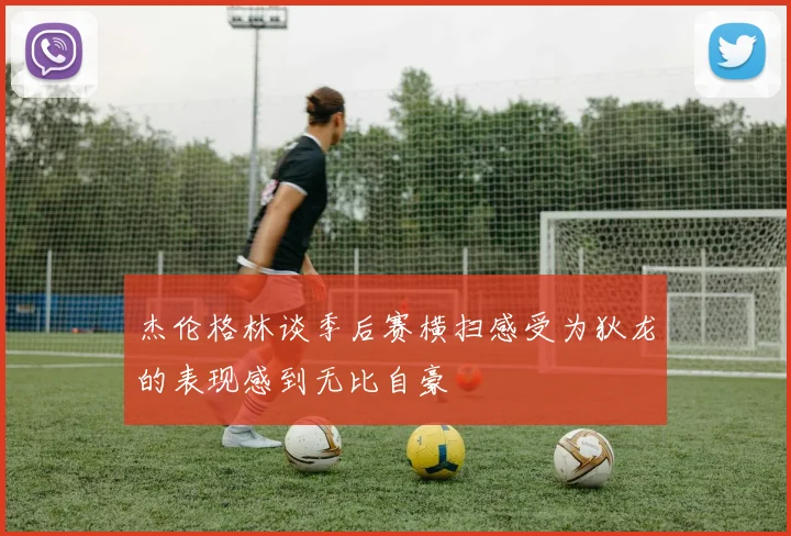 杰伦格林谈季后赛横扫感受为狄龙的表现感到无比自豪