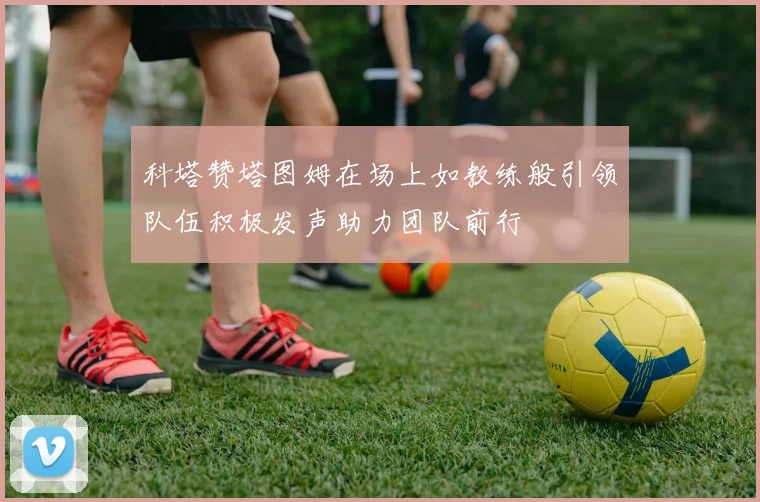 科塔赞塔图姆在场上如教练般引领队伍积极发声助力团队前行