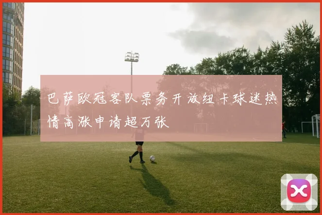 巴萨欧冠客队票务开放纽卡球迷热情高涨申请超万张