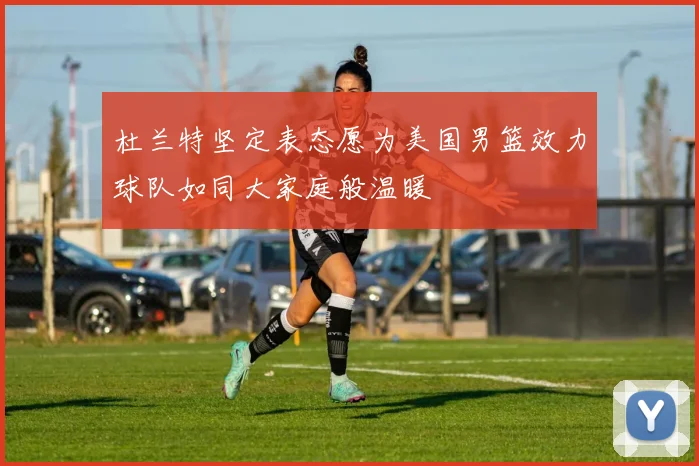 杜兰特坚定表态愿为美国男篮效力球队如同大家庭般温暖