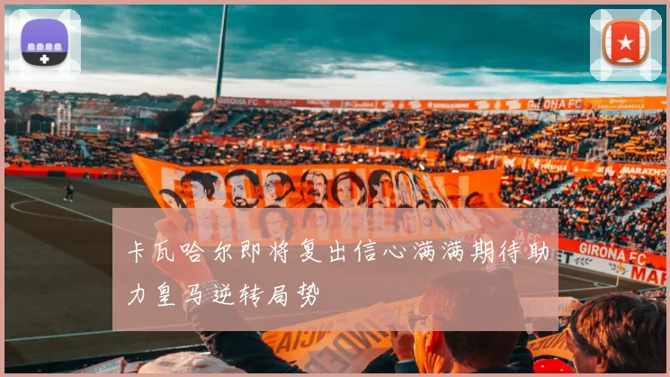 卡瓦哈尔即将复出信心满满期待助力皇马逆转局势