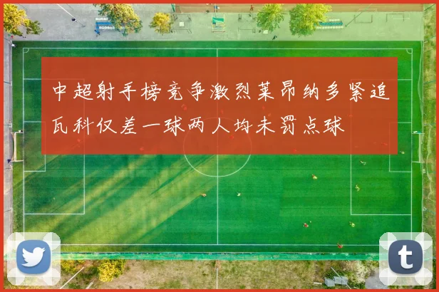 中超射手榜竞争激烈莱昂纳多紧追瓦科仅差一球两人均未罚点球