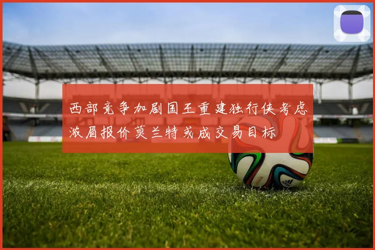 西部竞争加剧国王重建独行侠考虑浓眉报价莫兰特或成交易目标