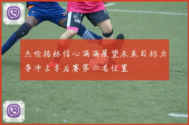 杰伦格林信心满满展望未来目标力争冲击季后赛第六名位置