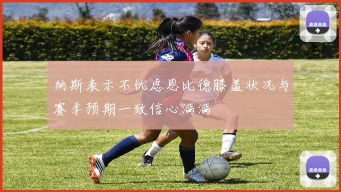 纳斯表示不忧虑恩比德膝盖状况与赛季预期一致信心满满
