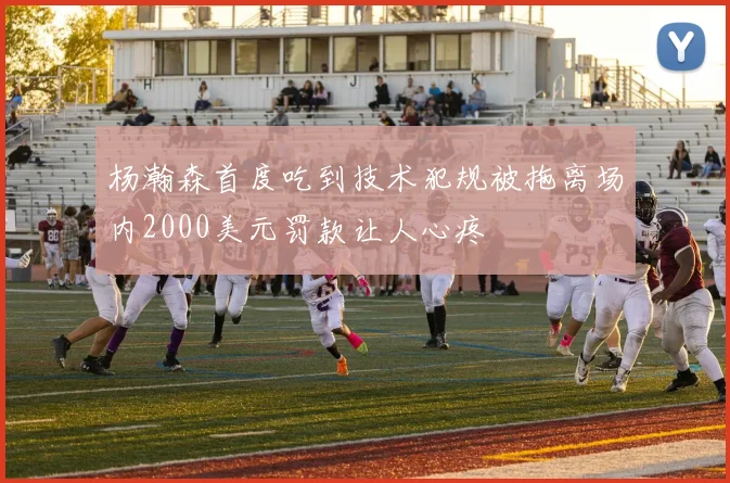杨瀚森首度吃到技术犯规被拖离场内2000美元罚款让人心疼