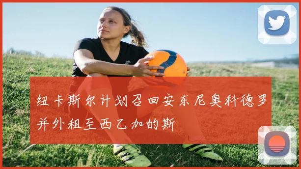 纽卡斯尔计划召回安东尼奥科德罗并外租至西乙加的斯