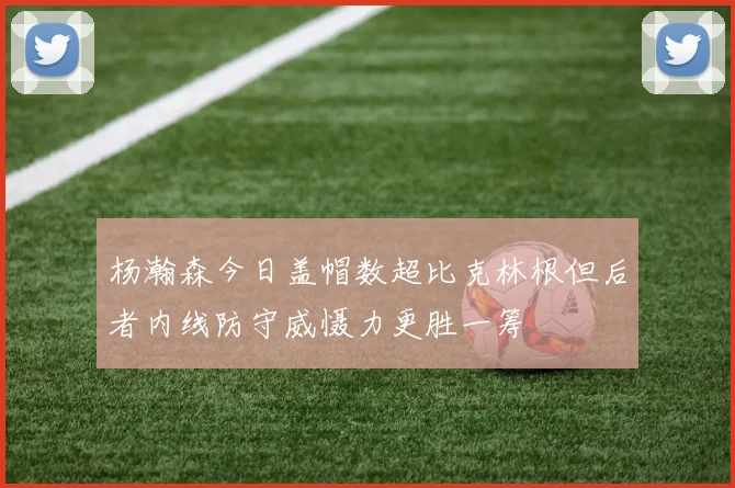 杨瀚森今日盖帽数超比克林根但后者内线防守威慑力更胜一筹