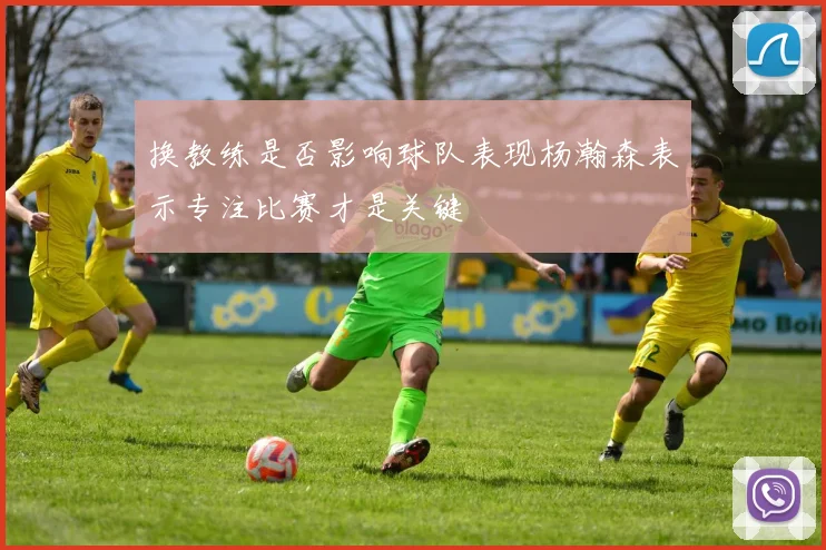 换教练是否影响球队表现杨瀚森表示专注比赛才是关键