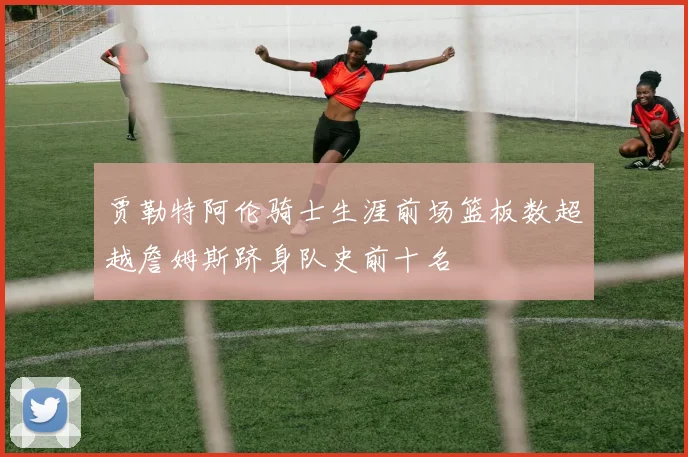 贾勒特阿伦骑士生涯前场篮板数超越詹姆斯跻身队史前十名