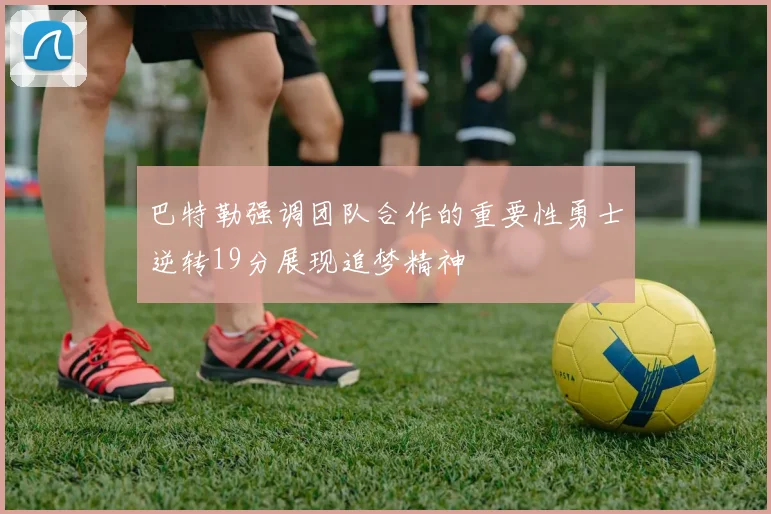 巴特勒强调团队合作的重要性勇士逆转19分展现追梦精神