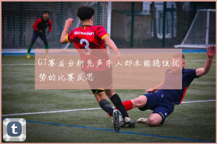G7赛后分析先声夺人却未能稳住优势的比赛反思