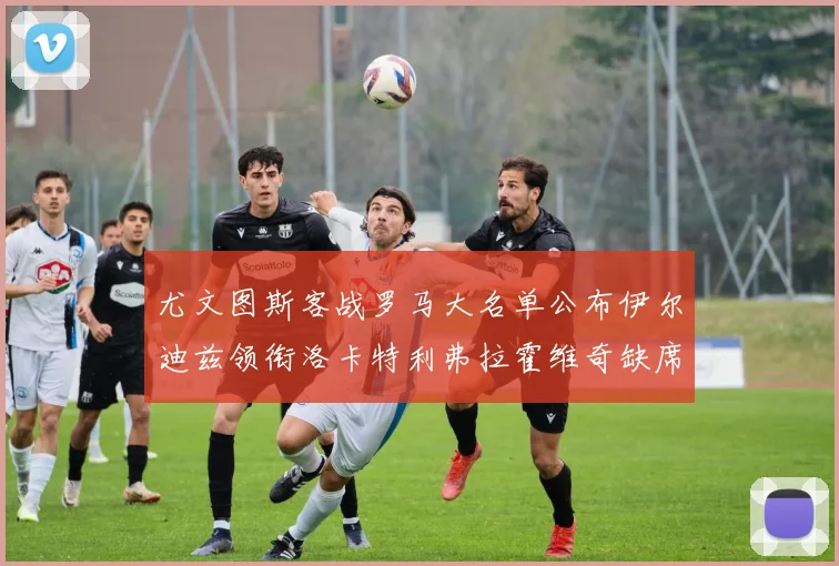 尤文图斯客战罗马大名单公布伊尔迪兹领衔洛卡特利弗拉霍维奇缺席