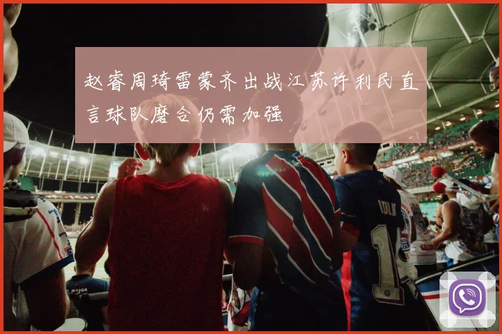 赵睿周琦雷蒙齐出战江苏许利民直言球队磨合仍需加强