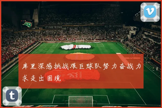 库里深感挑战艰巨球队努力奋战力求走出困境