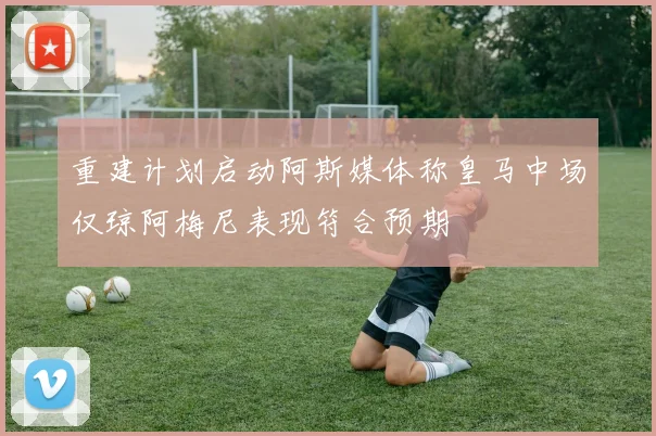 重建计划启动阿斯媒体称皇马中场仅琼阿梅尼表现符合预期