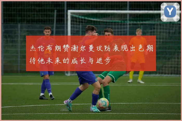 杰伦布朗赞谢尔曼攻防表现出色期待他未来的成长与进步