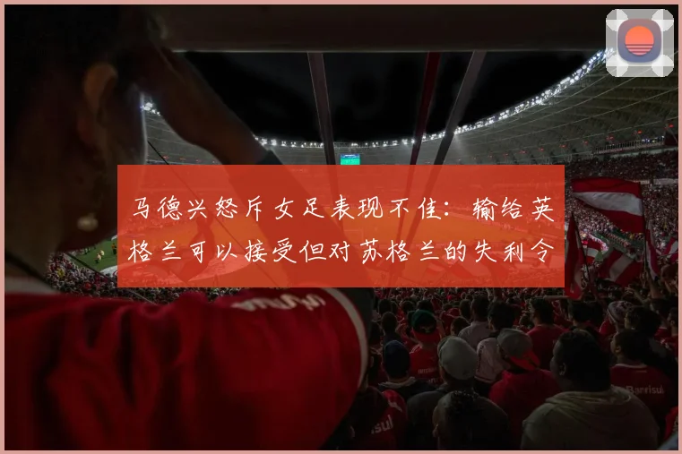 马德兴怒斥女足表现不佳：输给英格兰可以接受但对苏格兰的失利令人失望