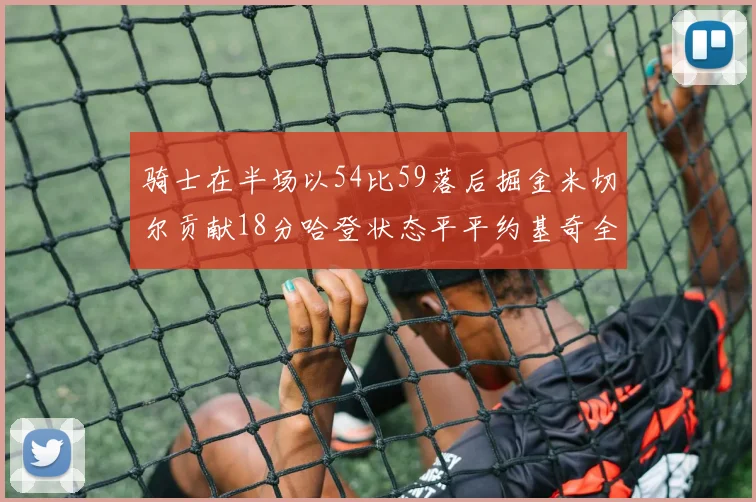 骑士在半场以54比59落后掘金米切尔贡献18分哈登状态平平约基奇全能表现