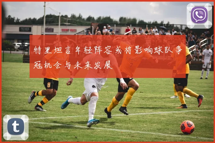 特里坦言年轻阵容或将影响球队争冠机会与未来发展