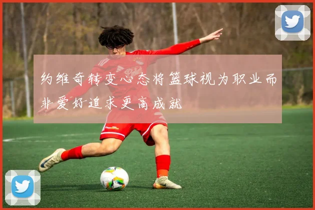 约维奇转变心态将篮球视为职业而非爱好追求更高成就