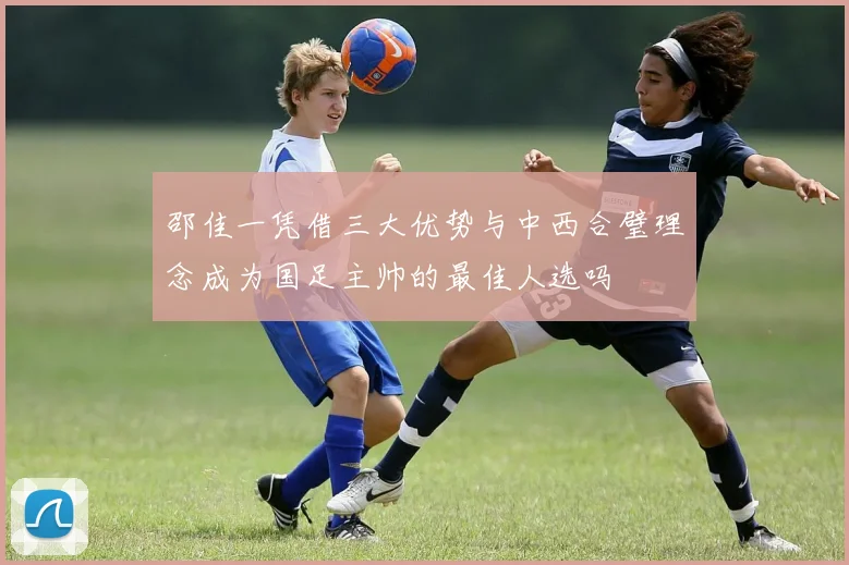 邵佳一凭借三大优势与中西合璧理念成为国足主帅的最佳人选吗