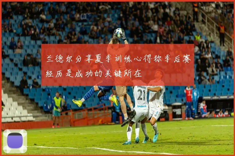 兰德尔分享夏季训练心得称季后赛经历是成功的关键所在