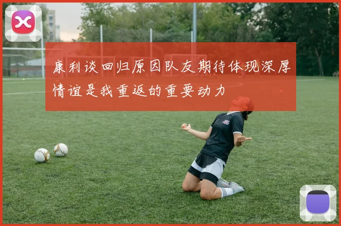 康利谈回归原因队友期待体现深厚情谊是我重返的重要动力