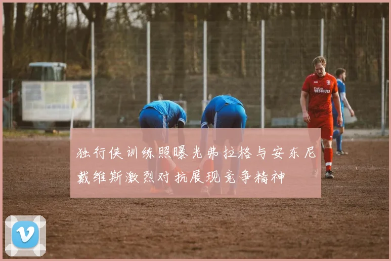 独行侠训练照曝光弗拉格与安东尼戴维斯激烈对抗展现竞争精神