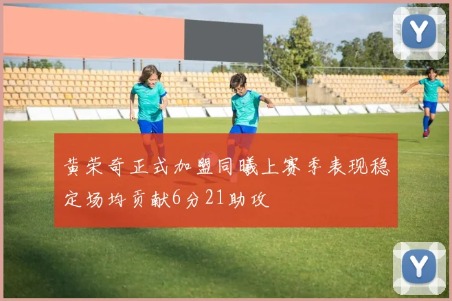 黄荣奇正式加盟同曦上赛季表现稳定场均贡献6分21助攻