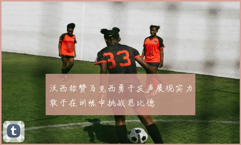 沃西称赞马克西勇于发声展现实力敢于在训练中挑战恩比德