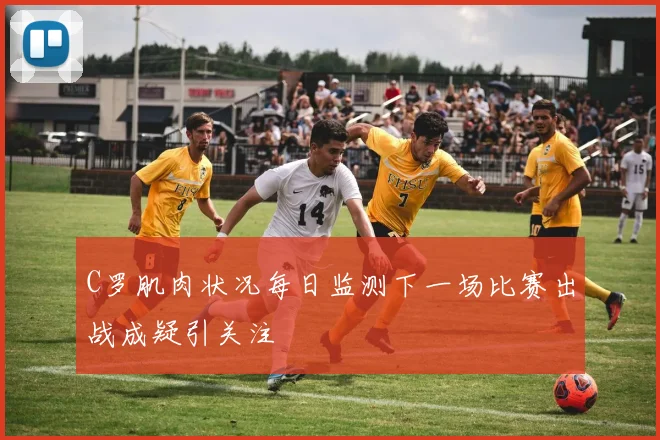 C罗肌肉状况每日监测下一场比赛出战成疑引关注