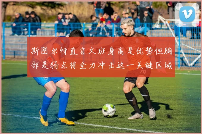 斯图尔特直言文班身高是优势但胸部是弱点将全力冲击这一关键区域