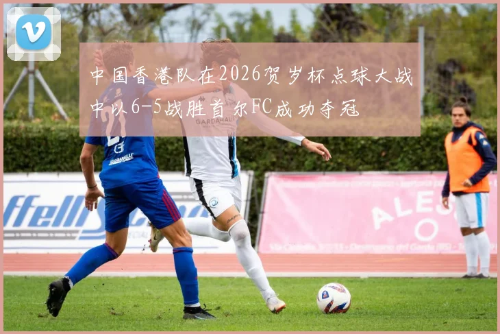 中国香港队在2026贺岁杯点球大战中以6-5战胜首尔FC成功夺冠