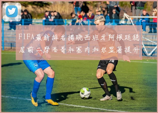 FIFA最新排名揭晓西班牙阿根廷稳居前二摩洛哥和塞内加尔显著提升