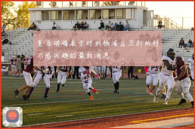 皇马明确表示对利物浦后卫科纳特不感兴趣的最新消息