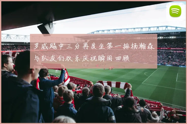 罗威飚中三分再度坐第一排杨瀚森与队友们欢乐庆祝瞬间回顾