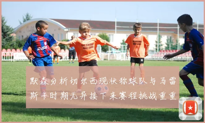 默森分析切尔西现状称球队与马雷斯卡时期无异接下来赛程挑战重重