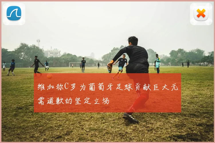 维加称C罗为葡萄牙足球贡献巨大无需道歉的坚定立场