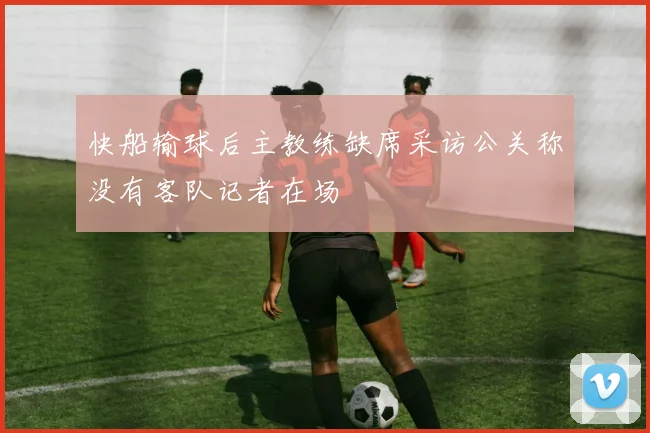 快船输球后主教练缺席采访公关称没有客队记者在场