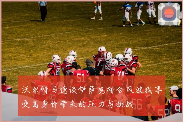 沃尔特马德谈伊萨克转会风波我享受高身价带来的压力与挑战